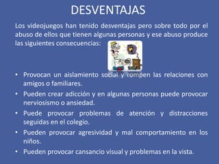 DESVENTAJAS
Los videojuegos han tenido desventajas pero sobre todo por el
abuso de ellos que tienen algunas personas y ese abuso produce
las siguientes consecuencias:
• Provocan un aislamiento social y rompen las relaciones con
amigos o familiares.
• Pueden crear adicción y en algunas personas puede provocar
nerviosismo o ansiedad.
• Puede provocar problemas de atención y distracciones
seguidas en el colegio.
• Pueden provocar agresividad y mal comportamiento en los
niños.
• Pueden provocar cansancio visual y problemas en la vista.
 