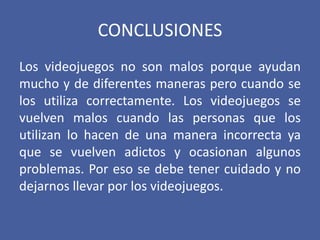 CONCLUSIONES
Los videojuegos no son malos porque ayudan
mucho y de diferentes maneras pero cuando se
los utiliza correctamente. Los videojuegos se
vuelven malos cuando las personas que los
utilizan lo hacen de una manera incorrecta ya
que se vuelven adictos y ocasionan algunos
problemas. Por eso se debe tener cuidado y no
dejarnos llevar por los videojuegos.
 
