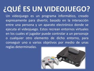 ¿QUÉ ES UN VIDEOJUEGO?
Un videojuego es un programa informático, creado
expresamente para divertir, basado en la interacción
entre una persona y un aparato electrónico donde se
ejecuta el videojuego. Estos recrean entornos virtuales
en los cuales el jugador puede controlar a un personaje
o cualquier otro elemento de dicho entorno, para
conseguir uno o varios objetivos por medio de unas
reglas determinadas.
 