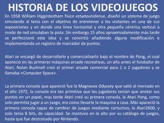 HISTORIA DE LOS VIDEOJUEGOS
En 1958 William Higginbotham físico estadounidense, diseñó un sistema de juego
simulando al tenis con el objetivo de entretener a los visitantes en una de sus
exposiciones y en donde una línea horizontal y otra pequeña céntrica vertical a
modo de red simulaban la pista. Sin embargo 15 años aproximadamente más tarde
se perfeccionó esta idea y se convirtió añadiendo alguna modificación e
implementando un registro de marcador de puntos.
Atari se encargó de desarrollarlo y comercializarlo bajo el nombre de Pong, el cual
apareció en las primeras máquinas arcade recreativas, un año antes el fundador de
Atari, Nolan Bushnell creó el primer arcade comercial para 1 o 2 jugadores y se
llamaba «Computer Space».
La primera consola que apareció fue la Magnavox Odyssey que salió al mercado en
el año 1972, la consola era tan primitiva que los jugadores tenían que anotar sus
puntos en un papel, mas tarde Atari creó su primera consola, la Atari Pong, como
solo permitía jugar a un juego, era como llevarte la maquina a casa. Más apareció la
primera consola capaz de cambiar de juegos mediante cartuchos, la Atari2600, y
solo tenia 8 bits, de capacidad. Se mantuvo en lo alto por su catálogo de juegos,
hasta que fue destronado por Nintendo.
 