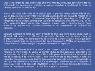 Más tarde Nintendo sacó al mercado el primer mando, o Pad, que contenía todos los
botones de hoy en día, como el jostick, y también introdujo la posibilidad de mover la
cámara y mirar el mundo en 3D.
Aún así dos años más tarde SEGA decidió apostar por una nueva máquina de 16 bits
que le deparase mejores ventas y mayor popularidad ante una supuesta mejora en la
calidad técnica del aparato. presentó su Sega Mega Drive, luego llego en 1992 Súper
Nintendo, y en esa época aparecieron los míticos personajes de Sonic y Mario. En los
años siguientes Nintendo decidió centrarse a crear más y mejores juego. Sega
mientras se enfocó más concienzudamente en el lanzamiento de multitud de
consolas.
Después apareció la fama de Sony creando la PSX, que tuvo como único rival la
Nintendo 64, ambas con 128 bits de potencia. Durante mucho tiempo Sony se
mantuvo en lo alto, con competidores de la talla de la PlayStation 2. Hasta que salió
la Dreamcast de Sega, los que estaban tan encantados con la PSX fueron incapaces de
competir con la Dreamcast que la superaba en todos los aspectos.
Hasta que finalmente la PSX se rindió a su sucesora, que ha sido la consola mas
vendida, la Playstation 2. Como ya hemos dicho la PSX consiguió aguantar a su
sucesora un par de años, pero con el tiempo la gente se decantó por la calidad, en
vez de la fiabilidad de la Playstation 1, que tenia millones de seguidores. A partir de
estas dos consolas podemos decir la tecnología ha avanzado mucho, apareciendo la
Wii, que ha renovado el mundo de los videojuegos. También apareció después la
Xbox 360, y por fin la esperada PlayStation 3, que es la mejor consola del mundo a
pesar de que su precio sea poco accesible por algunas personas.
 