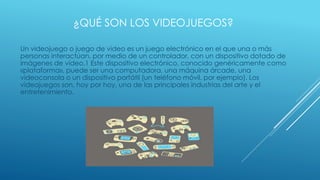 ¿QUÉ SON LOS VIDEOJUEGOS?
Un videojuego o juego de video es un juego electrónico en el que una o más
personas interactúan, por medio de un controlador, con un dispositivo dotado de
imágenes de vídeo.1 Este dispositivo electrónico, conocido genéricamente como
«plataforma», puede ser una computadora, una máquina árcade, una
videoconsola o un dispositivo portátil (un teléfono móvil, por ejemplo). Los
videojuegos son, hoy por hoy, una de las principales industrias del arte y el
entretenimiento.
 