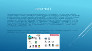 NINTENDO
Pionera en la creación de entretenimiento interactivo, Nintendo Co., Ltd., con sede en Kioto
(Japón), fabrica y distribuye hardware y software para sus consolas de sobremesa Wii U™ y Wii™ y
para la familia de consolas portátiles Nintendo 3DS™ y Nintendo DS™. Desde 1983, cuando lanzó
la Nintendo Entertainment System™ (NES), Nintendo ha vendido más de 4300 millones de
videojuegos y más de 680 millones de unidades de hardware en todo el mundo, incluyendo las
actuales consolas Wii U, Wii, Nintendo 3DS, Nintendo DS, Nintendo DSi™ y Nintendo DSi XL™, así
como las consolas Game Boy™, Game Boy Advance, Super NES™, Nintendo 64™ y Nintendo
GameCube™. También ha creado personajes tan conocidos como Mario™, Donkey Kong™,
Metroid™, Zelda™ y Pokémon™.
Nintendo of Europe es una filial con base en Frankfurt am Main, Alemania, fundada en 1990 en
calidad de sede de operaciones de Nintendo en Europa.
 