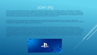 SONY (PS)
Sony Computer Entertainment lanzó su primera consola de videojuegos, la PlayStation (PSX), en 1994. Se considera la
videoconsola más exitosa de la quinta generación tanto en ventas como en popularidad. En el año 2000, coincidiendo
con el lanzamiento de la nueva Playstation 2, Sony decidió alargar la vida de la PSX reduciendo su tamaño y mejorando
algunos de sus componentes. Este nuevo modelo, PSOne, estaba destinado a ofrecer alternativa más asequible a la PS2
(que tendría un precio más elevado) y las N64 y Dreamcast de la competencia.13
La PlayStation 2 está considerada la videoconsola más vendida de todos los tiempos, con unos 154,4 millones de
unidades.14 En vista del éxito, Sony decidió extender su marca al mercado de las consolas portátiles, lanzando en 2005 la
PlayStation Portable (PSP). En 2006, lanza la PlayStation 3.
En 2010 Sony lanzó el PlayStation Move, desarrollado desde 2001. En 2010 tras una actualización la versión 3.50 esta
consola sirve además como lector de discos Blu-Ray con contenidos en 3D. En 2011 compra el total de las acciones de
ericcson la cual producía celulares, de este modo haciéndose el propietario total de lo que es sony mobile. En 2012 SONY
lanzó la PlayStation Vita (PS Vita) una nueva portátil tal como la PSP pero con gráficos semejantes a los de la Playstation 3
y unas mejoras únicas para esta consola. El 20 de febrero de 2013 SONY anuncia oficialmente la PlayStation 4, aunque no
mostró la consola en sí. Mostró el posible prototipo del Dualshock 4. En el E3 del 10 de junio del 2013, SONY presentó el
diseño de la PlayStation 4. La Playstation 4 fue lanzada en los Estados Unidos el 15 de noviembre de 2013 con éxito de
ventas.
 