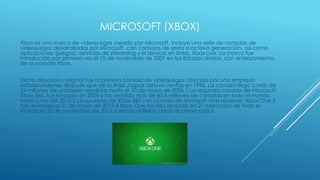 MICROSOFT (XBOX)
Xbox es una marca de videojuegos creada por Microsoft. Incluye una serie de consolas de
videojuegos desarrolladas por Microsoft, con consolas de sexta a octava generación, así como
aplicaciones (juegos), servicios de streaming y el servicio en línea, Xbox Live. La marca fue
introducida por primera vez el 15 de noviembre de 2001 en los Estados Unidos, con el lanzamiento
de la consola Xbox.
Dicho dispositivo original fue la primera consola de videojuegos ofrecida por una empresa
estadounidense después que de la Atari Jaguar detuvo ventas en 1996. La consola llegó a más de
24 millones de unidades vendidas hasta el 10 de mayo de 2006.1 La segunda consola de Microsoft,
Xbox 360, fue lanzada en 2005 y ha vendido más de 85.6 millones de consolas en todo el mundo
hasta junio del 2015.2 La sucesora de Xbox 360 y la consola de Microsoft más reciente, Xbox One,3
fue revelada el 21 de mayo de 2013.4 Xbox One ha sido lanzada en 21 mercados de todo el
mundo el 22 de noviembre de 2013,5 siendo el Reino Unido el primer país.6
 
