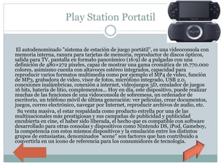 Play Station Portatil
El autodenominado "sistema de estación de juego portátil", es una videoconsola con
memoria interna, ranura para tarjetas de memoria, reproductor de discos ópticos,
salida para TV, pantalla en formato panorámico (16:9) de 4 pulgadas con una
definición de 480×272 píxeles, capaz de mostrar una gama cromática de 16.770.000
colores, asimismo cuenta con altavoces estéreo integrados, capacidad para
reproducir varios formatos multimedia como por ejemplo el MP4 de video, función
de MP3, grabadora de video, visor de fotos, micrófono integrado, USB 2.0,
conexiones inalámbricas, conexión a internet, videojuegos 3D, emulador de juegos
16 bits, batería de litio, complementos... Hoy en día, este dispositivo, puede realizar
muchas de las funciones de una videoconsola de sobremesa, un ordenador de
escritorio, un teléfono móvil de última generación: ver películas, crear documentos,
juegos, correo electrónico, navegar por Internet, reproducir archivos de audio, etc.
Su venta masiva, el estar respaldada como producto estrella por una de las
multinacionales más prestigiosas y sus campañas de publicidad y publicidad
encubierta en cine, el haber sido liberada, el hecho que es compatible con software
desarrollado para otras consolas y dispositivos como Nintendo DS, iPod, Gameboy,
la competencia con estos mismos dispositivos y la emulación entre los distintos
grupos de entusiastas, denominados "scene" son factores que han contribuido a
convertirla en un icono de referencia para los consumidores de tecnología.
 
