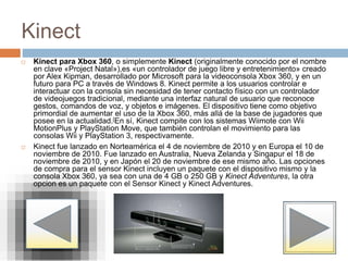 Kinect
 Kinect para Xbox 360, o simplemente Kinect (originalmente conocido por el nombre
en clave «Project Natal»),es «un controlador de juego libre y entretenimiento» creado
por Alex Kipman, desarrollado por Microsoft para la videoconsola Xbox 360, y en un
futuro para PC a través de Windows 8. Kinect permite a los usuarios controlar e
interactuar con la consola sin necesidad de tener contacto físico con un controlador
de videojuegos tradicional, mediante una interfaz natural de usuario que reconoce
gestos, comandos de voz, y objetos e imágenes. El dispositivo tiene como objetivo
primordial de aumentar el uso de la Xbox 360, más allá de la base de jugadores que
posee en la actualidad.[En sí, Kinect compite con los sistemas Wiimote con Wii
MotionPlus y PlayStation Move, que también controlan el movimiento para las
consolas Wii y PlayStation 3, respectivamente.
 Kinect fue lanzado en Norteamérica el 4 de noviembre de 2010 y en Europa el 10 de
noviembre de 2010. Fue lanzado en Australia, Nueva Zelanda y Singapur el 18 de
noviembre de 2010, y en Japón el 20 de noviembre de ese mismo año. Las opciones
de compra para el sensor Kinect incluyen un paquete con el dispositivo mismo y la
consola Xbox 360, ya sea con una de 4 GB o 250 GB y Kinect Adventures, la otra
opcion es un paquete con el Sensor Kinect y Kinect Adventures.
 