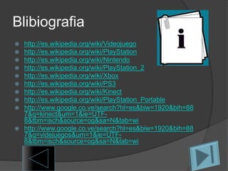 Blibiografia
 http://es.wikipedia.org/wiki/Videojuego
 http://es.wikipedia.org/wiki/PlayStation
 http://es.wikipedia.org/wiki/Nintendo
 http://es.wikipedia.org/wiki/PlayStation_2
 http://es.wikipedia.org/wiki/Xbox
 http://es.wikipedia.org/wiki/PS3
 http://es.wikipedia.org/wiki/Kinect
 http://es.wikipedia.org/wiki/PlayStation_Portable
 http://www.google.co.ve/search?hl=es&biw=1920&bih=88
7&q=kinect&um=1&ie=UTF-
8&tbm=isch&source=og&sa=N&tab=wi
 http://www.google.co.ve/search?hl=es&biw=1920&bih=88
7&q=videjuegos&um=1&ie=UTF-
8&tbm=isch&source=og&sa=N&tab=wi
 