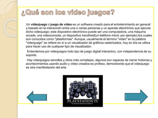 Un videojuego o juego de vídeo es un software creado para el entretenimiento en general
y basado en la interacción entre una o varias personas y un aparato electrónico que ejecuta
dicho videojuego; este dispositivo electrónico puede ser una computadora, una máquina
arcade, una videoconsola, un dispositivo handheld(un teléfono móvil, por ejemplo) los cuales
son conocidos como "plataformas". Aunque, usualmente el término "video" en la palabra
"videojuego" se refiere en sí a un visualizador de gráficos rasterizados, hoy en día se utiliza
para hacer uso de cualquier tipo de visualizador.
Entendemos por videojuegos todo tipo de juego digital interactivo, con independencia de su
soporte.
Hay videojuegos sencillos y otros más complejos, algunos son capaces de narrar historias y
acontecimientos usando audio y video creados ex profeso, demostrando que el videojuego
es otra manifestación del arte.
 