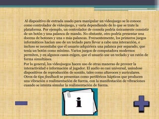 Al dispositivo de entrada usado para manipular un videojuego se lo conoce
como controlador de videojuego, y varía dependiendo de lo que se trate la
plataforma. Por ejemplo, un controlador de consola podría únicamente consistir
de un botón y una palanca de mando. No obstante, otro podría presentar una
docena de botones y una o más palancas. Frecuentemente, los primeros juegos
informáticos hacían uso de un teclado para llevar a cabo una interacción, e
incluso se necesitaba que el usuario adquiriera una palanca por separado, que
tenía un botón como mínimo. Varios juegos de computadora modernos
permiten, y en algunos casos exigen, que el usuario use un teclado y un ratón de
forma simultánea.
Por lo general, los videojuegos hacen uso de otras maneras de proveer la
interactividad e información al jugador. El audio es casi universal, usándose
dispositivos de reproducción de sonido, tales como altavoces y auriculares.
Otros de tipo feedback se presentan como periféricos hápticos que producen
una vibración o realimentación de fuerza, con la manifestación de vibraciones
cuando se intenta simular la realimentación de fuerza.
 