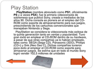 Play Station
PlayStation (nombre abreviado como PS1, oficialmente
PS y a veces PSX); fue la primera videoconsola de
sobremesa que publicó Sony, creada a mediados de los
años 90. Dicha consola es pionera en el empleo del CD-
ROM como soporte de almacenamiento para sus juegos,
prescindiendo de los cartuchos convencionales que
manejaban Nintendo y Sega.
PlayStation se considera la videoconsola más exitosa de
la quinta generación tanto en ventas y popularidad. Tuvo
gran éxito en emplear el CD-ROM dentro de su hardware,
a pesar de que otras compañías ya lo habían empleado,
tales como: SEGA (Sega CD), Panasonic (3DO), Phillips
(CD-i) y Snk (Neo Geo C). Dichas compañías tuvieron
poco éxito al emplear el CD-ROM como soporte para
almacenar juegos. Se estima que en todo el mundo Sony
logró vender 102,5 millones de unidades
 