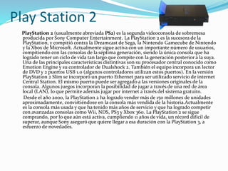 Play Station 2
PlayStation 2 (usualmente abreviada PS2) es la segunda videoconsola de sobremesa
producida por Sony Computer Entertainment. La PlayStation 2 es la sucesora de la
PlayStation, y compitió contra la Dreamcast de Sega, la Nintendo Gamecube de Nintendo
y la Xbox de Microsoft. Actualmente sigue activa con un importante número de usuarios,
compitiendo con las consolas de la séptima generación, siendo la única consola que ha
logrado tener un ciclo de vida tan largo que compite con la generación posterior a la suya.
Una de las principales características distintivas son su procesador central conocido como
Emotion Engine y su controlador de Dualshock 2. También el equipo incorpora un lector
de DVD y 2 puertos USB 1.0 (algunos controladores utilizan estos puertos). En la versión
PlayStation 2 Slim se incorporó un puerto Ethernet para ser utilizado servicio de internet
Central Station. El mismo puerto puede ser agregado a las versiones originales de la
consola. Algunos juegos incorporan la posibilidad de jugar a través de una red de área
local (LAN), lo que permite además jugar por internet a través del sistema gratuito.
Desde el año 2000, la PlayStation 2 ha logrado vender más de 150 millones de unidades
aproximadamente, convirtiéndose en la consola más vendida de la historia.Actualmente
es la consola más usada y que ha tenido más años de servicio y que ha logrado competir
con avanzadas consolas como Wii, NDS, PS3 y Xbox 360. La PlayStation 2 se sigue
comprando, por lo que aún está activa, cumpliendo 11 años de vida, un récord difícil de
superar, aunque Sony aseguró que quiere llegar a esa duración con la PlayStation 3, a
esfuerzo de novedades.
 