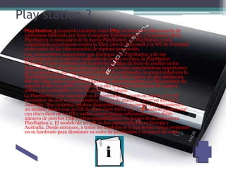 Play station 3
PlayStation 3 (conocida también como PS3) es la tercera videoconsola de
sobremesa fabricada por Sony Computer Entertainment, y la sucesora de la
PlayStation 2 como parte de la marca PlayStation. La PlayStation 3 está
compitiendo actualmente contra la Xbox 360 de Microsoft y la Wii de Nintendo
como parte de las videoconsolas de séptima generación.
Una característica importante que distingue a la PlayStation 3 de sus
predecesoras es su servicio unificado de juegos en línea, la PlayStation
Network, lo que contrasta con la anterior política de Sony de confiar en los
desarrolladores de juegos para jugar en línea.Otras características importantes
de la consola son sus capacidades sólidas de multimedia, la conectividad con la
PlayStation Portable y su principal formato de disco óptico de alta definición,
Blu-ray Disc, como su principal medio de almacenamiento.La PS3 también da
soporte al Blu-ray perfil 2.0, gracias a ello se puede interactuar de manera
online con contenidos extras de películas y juegos.
La PlayStation 3 fue lanzada el 11 de noviembre de 2006 en Japón, el 17 de
noviembre de 006 en Norteamérica, y el 23 de marzo de 2007 en Europa y
Australia. Dos variantes estaban disponibles en el momento del lanzamiento:
un modelo básico con 20 GB de disco duro SATA 2,5" y un modelo profesional
con disco duro de 60 GB y varias características adicionales como doble
número de puertos USB y retrocompatibilidad con juegos de su antecesora
PlayStation 2. El modelo de 20 GB no fue comercializado en Europa y
Australia. Desde entonces, a todos los modelos se le han hecho varias revisiones
en su hardware para disminuir su costo de producción y su precio de venta
 