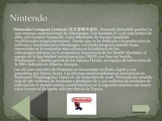 Nintendo Company Limited (任天堂株式会社, Nintendō Kabushiki-gaisha) es
una empresa multinacional de videojuegos. Fue fundada el 23 de septiembre de
1889, por Fusajirō Yamauchi, como fabricante de barajas hanafuda
(tradicionales naipes japoneses). Desde 1975 se ha dedicado a la producción de
software y hardware para videojuegos, creciendo progresivamente hasta
convertirse en la compañía más exitosa en la industria de los
videojuegos.Además, es la propietaria mayoritaria de los Seattle Mariners, el
equipo de la liga béisbol norteamericana (MLB) con base en Seattle,
Washington, y dueña parcial de los Atlanta Hawks, un equipo de baloncesto de
la NBA radicado en Atlanta, Georgia.
Las oficinas centrales de Nintendo se encuentran en Kioto, Japón y son
presididas por Satoru Iwata. Las oficinas estadounidenses se encuentran en
Redmond (Washington). Hasta el 1 de diciembre de 2006, Nintendo ha vendido
más de 387 millones de hardware y alrededor de 2.200 millones de unidades de
software en el mundo entero, convirtiéndose en la segunda empresa con mayor
valor comercial de Japón, sólo por detrás de Toyota.
 