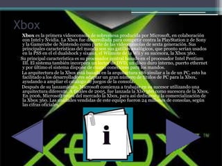 Xbox
Xbox es la primera videoconsola de sobremesa producida por Microsoft, en colaboración
con Intel y Nvidia. La Xbox fue desarrollada para competir contra la PlayStation 2 de Sony
y la Gamecube de Nintendo como parte de las videoconsolas de sexta generación. Sus
principales caracteristicas del mando son sus gatillos analógicos, que pronto serían usados
en la PSS en el el dualshock y sixasis, el Wiimote de la Wii y su sucesora, la Xbox 360.
Su principal característica es su procesador central basado en el procesador Intel Pentium
III. El sistema también incorpora un lector de DVD, un disco duro interno, puerto ethernet
y por último el sistema dispone de cuatro conectores para los mandos.
La arquitectura de la Xbox está basada en la arquitectura x86 similar a la de un PC, esto ha
facilitado a los desarrolladores adaptar un gran número de títulos de PC para la Xbox,
ayudando a ampliar el catálogo de juegos de la consola.
Después de su lanzamiento, Microsoft comienza a trabajar en su sucesor utilizando una
arquitectura diferente. A finales de 2005, fue lanzada la Xbo 360 como sucesora de la Xbox.
En 2006, Microsoft retira del mercado la Xbox, para así dedicarse a la comercialización de
la Xbox 360. Las unidades vendidas de este equipo fueron 24 millones de consolas, según
las cifras oficiales.
 