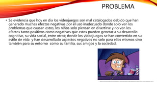 PROBLEMA
• Se evidencia que hoy en día los videojuegos son mal catalogados debido que han
generado muchas efectos negativas por el uso inadecuado donde solo ven los
problemas que causan estos, los niños solo piensan en divertirse y no ven los
efectos tanto positivos como negativos que estos pueden generar a su desarrollo
cognitivo, su vida social, entre otros; donde los videojuegos se han convertido en su
estilo de vida y han desarrollado aspectos negativos no solo para ellos mismos sino
también para su entorno como su familia, sus amigos y la sociedad.
FUENTE: HTTP://ELDICTAMEN.MX/2016/09/CIENCIA-Y-TECNOLOGIA/NUEVE-HORAS-SEMANALES-DE-VIDEOJUEGOS-CAUSAN-PROBLEMAS-SALUD/
 
