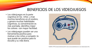 BENEFICIOS DE LOS VIDEOJUEGOS
• Los videojuegos en la parte
cognitiva en los niños y trae
muchos beneficios en el cerebro,
y genera muchas habilidades
cognitivas, su concentración es
más acertada, identifica mejor
los colores con mayor facilidad.
• Los videojuegos pueden ser una
herramienta positiva para
motivar a los niños a competir, lo
que puede ser positivo para la
escuela y su vida diaria.
FUENTE: HTTP://CARLOSVADER.BLOGSPOT.COM.CO/2014/04/BENEFICIOS-DE-LOS-VIDEOJUEGOS.HTML
 