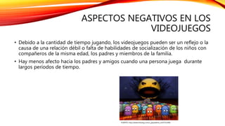 ASPECTOS NEGATIVOS EN LOS
VIDEOJUEGOS
• Debido a la cantidad de tiempo jugando, los videojuegos pueden ser un reflejo o la
causa de una relación débil o falta de habilidades de socialización de los niños con
compañeros de la misma edad, los padres y miembros de la familia.
• Hay menos afecto hacia los padres y amigos cuando una persona juega durante
largos períodos de tiempo.
FUENTE: http://www.fotolog.com/x_jaqueeline_x/43751548/
 