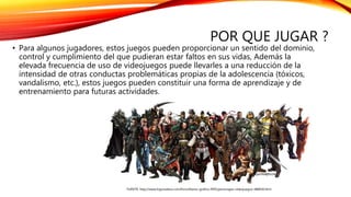 POR QUE JUGAR ?
• Para algunos jugadores, estos juegos pueden proporcionar un sentido del dominio,
control y cumplimiento del que pudieran estar faltos en sus vidas, Además la
elevada frecuencia de uso de videojuegos puede llevarles a una reducción de la
intensidad de otras conductas problemáticas propias de la adolescencia (tóxicos,
vandalismo, etc.), estos juegos pueden constituir una forma de aprendizaje y de
entrenamiento para futuras actividades.
FUENTE: http://www.logrosxbox.com/foro/diseno-grafico-f495/personajes-videojuegos-t88818.html
 