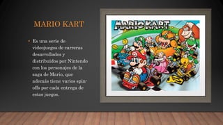 MARIO KART
• Es una serie de
videojuegos de carreras
desarrollados y
distribuidos por Nintendo
con los personajes de la
saga de Mario, que
además tiene varios spin-
offs por cada entrega de
estos juegos.
 