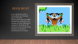 DUCK HUNT
• es un videojuego creado y
desarrollado por Nintendo
para la Nintendo
Entertainment System (NES).
También fue publicado en los
arcades en el año 1984 bajo el
nombre Vs. Duck Hunt. El
título fue uno de los dos juegos
incluidos con el primer
lanzamiento de la consola.
 