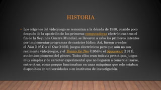 HISTORIA
• Los orígenes del videojuego se remontan a la década de 1950, cuando poco
después de la aparición de las primeras computadoras electrónicas tras el
fin de la Segunda Guerra Mundial, se llevaron a cabo los primeros intentos
por implementar programas de carácter lúdico. Así, fueron creados
el Nim (1951) o el Oxo (1952), juegos electrónicos pero que aún no son
realmente videojuegos, y el Tennis for Two (1958) o el Spacewar! (1971),
auténticos pioneros del género. Todos ellos eran todavía prototipos, juegos
muy simples y de carácter experimental que no llegaron a comercializarse,
entre otras, cosas porque funcionaban en unas máquinas que solo estaban
disponibles en universidades o en institutos de investigación.
 