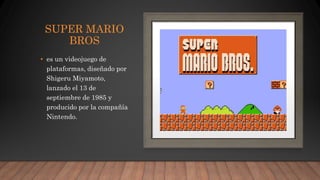 SUPER MARIO
BROS
• es un videojuego de
plataformas, diseñado por
Shigeru Miyamoto,
lanzado el 13 de
septiembre de 1985 y
producido por la compañía
Nintendo.
 
