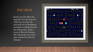 PAC-MAN
• Desde que Pac-Man fue
lanzado el 21 de mayo de
1980, fue un éxito. Se
convirtió en un fenómeno
mundial en laindustria de
los videojuegos, llegó a
tener el Récord Guiness
del videojuego de arcade
más exitoso de todos los
tiempos.
 