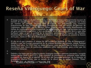 El juego toma lugar en el planeta de Sera, el cual llegó a tener una importante escasez de fuentes de energía tras un consumismo humano desmesurado, extinguiendo casi todas las fuentes de energía. Durante una excavación fue descubierta una sustancia fosforescente de baja viscosidad llamada Imulsión, la cual por medio del proceso de Lightmass, descubierta por la Doctora Helen Cooper, era convertida directamente en fuente de combustion por eso la gasolina fue remplazada por este. Las naciones tuvieron un gran problema económico, y por un desastre en el laboratorio esto llevó a que ellas luchasen entre sí por el control de la Imulsión, provocando la Guerra del Péndulo. Finalmente la CGO ganó el control de la imulsion y por un tiempo se conoció la ilusion de la paz... hasta el "Día de la Emergencia".   El día en el que comenzó el ataque de los Locust fue llamado el "Día de Emergencia", debido a que los Locust emergieron de la corteza terrestre del planeta, donde habitan desde hace años. La CGO hizo su mejor esfuerzo, pero no pudo con la horda Locust y decidieron usar rayos de particulas satelitales sobre sus ciudades para evitar que los Locust las tomaran.   Debido a las bajas que se cobra la guerra, cualquier familia o persona rescatada y acogida deberá luchar junto a la CGO y gran cantidad de prisioneros ex militares están siendo enrolados de nuevo en el ejército. Es el caso del personaje principal de la historia, el exsargento Marcus Fénix, que es sacado de la cárcel por su amigo Dominic "Dom" Santiago. 