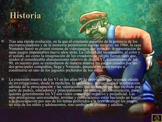 Tras una rápida evolución, en la que el constante aumento de la potencia de los microprocesadores y de la memoria permitieron nuevas mejoras, en 1986, la casa Nintendo lanzó su primer sistema de videojuegos que permitió la presentación de unos juegos impensables nueve años atrás. La calidad del movimiento, el color y el sonido, así como la imaginación de los creadores de juegos fueron tales que, unidos al considerable abaratamiento relativo de dichos VJ, a comienzos de los 90, en nuestro país se extendieron de manera masiva los juegos creados por las dos principales compañías, Sega y Nintendo, pasando en poco tiempo a constituirse en uno de los juguetes preferidos de los niños. La extensión masiva de los VJ en los años 90 ha provocado una segunda oleada de investigaciones, desde la medicina, la sociología, la psicología y la educación, además de la preocupación y las valoraciones que dichos juegos han recibido por parte de padres, educadores y principalmente los medios de comunicación, para quienes generalmente los VJ son vistos como algo negativo y perjudicial. Las más prestigiosas universidades, revistas y publicaciones están haciendo un hueco a la preocupación por uno de los temas preferidos a la hora de elegir los juegos, no solo de los niños y adolescentes, sino también de jóvenes y adultos. 