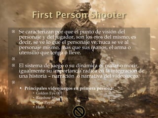 Se caracterizan por que el punto de visión del personaje y del jugador, son los ojos del mismo, es decir, se ve lo que el personaje ve, nuca se ve al personaje mismo, mas que sus manos, el arma o utensilio que tenga o lleve.   El sistema de juego o su dinámica es matar o morir, igualmente su importancia radica en la integración de una historia – narración  o narrativa del videojuego.   Principales videojuegos en primera persona: Golden Eye 007 Rainbow Six Max Payne Halo. 