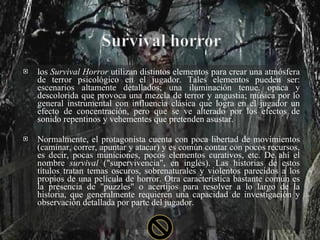 los  Survival Horror  utilizan distintos elementos para crear una atmósfera de terror psicológico en el jugador. Tales elementos pueden ser: escenarios altamente detallados; una iluminación tenue, opaca y descolorida que provoca una mezcla de terror y angustia; música por lo general instrumental con influencia clásica que logra en el jugador un efecto de concentración, pero que se ve alterado por los efectos de sonido repentinos y vehementes que pretenden asustar. Normalmente, el protagonista cuenta con poca libertad de movimientos (caminar, correr, apuntar y atacar) y es común contar con pocos recursos, es decir, pocas municiones, pocos elementos curativos, etc. De ahí el nombre  survival  ("supervivencia", en inglés). Las historias de estos títulos tratan temas oscuros, sobrenaturales y violentos parecidos a los propios de una película de horror. Otra característica bastante común es la presencia de "puzzles" o acertijos para resolver a lo largo de la historia, que generalmente requieren una capacidad de investigación y observación detallada por parte del jugador. 