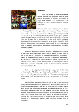 San Andreas

                                   GTA: San Andreas ha generado polémica
                            en todo el mundo y ha provocado quejas de todo
                            tipo de asociaciones de padres y educadores. El
                            juego GTA siempre fue controvertido; sin
                            embargo, esta vez la polémica se desató por otro
                            motivo más.

                               El asunto estalló cuando se descubrió que, ocultas
en el juego, existían ciertas imágenes de contenido sexual en las que Carl debía
llenar una barra de placer de su novia. Las imágenes habían sido descartadas,
pero en vez de ser eliminadas, simplemente se escondieron; con lo cual, un
usuario con los suficientes conocimientos podía sacar el contenido y volverlo a
incluir en el juego. Eso es exactamente lo que pasó, alguien consiguió
desbloquear el contenido oculto y lo presentó con el nombre Hot Coffee (Café
caliente), refiriéndose al momento en el que las novias de Carl le invitaban a
entrar en la casa a tener relaciones sexuales con ellas mediante la excusa de
"invitarle a un café".

        En España resultó difícil entender la polémica que generó esto. Cuando
un videojuego tiene la calificación "Mature" (M) en la ESRB, se puede comprar
con 17 años o más, y la mayoría de juegos con grandes dosis de violencia,
como GTA, tienen esta calificación. Sin embargo, la calificación "Adults Only"
(AO), en la que se hubiera tenido que incluir GTA San Andreas si inicialmente lo
hubieran lanzado con las escenas desbloqueadas, es una categoría que sólo
obtienen los juegos con prolongadas escenas de violencia intensa, contenido
sexual gráfico o desnudez.

        Estar en esta categoría, no sólo indica que haya un año de diferencia
en el comprador (AO obliga a que el comprador sea 18 años o mayor), de
hecho no es lo más importante: en realidad los videojuegos en esta categoría
son castigados por la sociedad norteamericana, y se nota mucho en el nivel de
ventas.

        Es por ello que la acusación contra Rockstar se basa en que, queriendo
evitar una bajada de las ventas por la inclusión en la categoría AO, ocultaron el
contenido sexual a los ojos de ESRB, pero no lo borraron, de tal manera que se
podía acceder a él. Cuando los detractores del juego se enteraron de esto,
consiguieron mediante la vía legal que Rockstar retirase del mercado sus
ediciones aún no vendidas y las sustituyese por otras sin las escenas ocultas o
con la calificación de "Adults Only". Para el resto de ediciones ya vendidas,
Rockstar sacó un parche que evita la instalación del popular mod. Este
problema no se dio en España debido a que la calificación PEGI fue desde el
principio +18.

                                                                              10
 