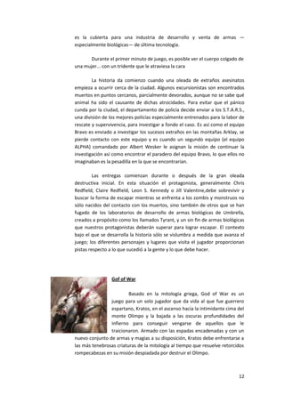 es la cubierta para una industria de desarrollo y venta de armas —
especialmente biológicas— de última tecnología.

       Durante el primer minuto de juego, es posible ver el cuerpo colgado de
una mujer... con un tridente que le atraviesa la cara

        La historia da comienzo cuando una oleada de extraños asesinatos
empieza a ocurrir cerca de la ciudad. Algunos excursionistas son encontrados
muertos en puntos cercanos, parcialmente devorados, aunque no se sabe qué
animal ha sido el causante de dichas atrocidades. Para evitar que el pánico
cunda por la ciudad, el departamento de policía decide enviar a los S.T.A.R.S.,
una división de los mejores policías especialmente entrenados para la labor de
rescate y supervivencia, para investigar a fondo el caso. Es así como el equipo
Bravo es enviado a investigar los sucesos extraños en las montañas Arklay, se
pierde contacto con este equipo y es cuando un segundo equipo (el equipo
ALPHA) comandado por Albert Wesker le asignan la misión de continuar la
investigación así como encontrar el paradero del equipo Bravo, lo que ellos no
imaginaban es la pesadilla en la que se encontrarían.

         Las entregas comienzan durante o después de la gran oleada
destructiva inicial. En esta situación el protagonista, generalmente Chris
Redfield, Claire Redfield, Leon S. Kennedy o Jill Valentine,debe sobrevivir y
buscar la forma de escapar mientras se enfrenta a los zombis y monstruos no
sólo nacidos del contacto con los muertos, sino también de otros que se han
fugado de los laboratorios de desarrollo de armas biológicas de Umbrella,
creados a propósito como los llamados Tyrant, y un sin fin de armas biológicas
que nuestros protagonistas deberán superar para lograr escapar. El contexto
bajo el que se desarrolla la historia sólo se vislumbra a medida que avanza el
juego; los diferentes personajes y lugares que visita el jugador proporcionan
pistas respecto a lo que sucedió a la gente y lo que debe hacer.




                 Gof of War

                         Basado en la mitología griega, God of War es un
                juego para un solo jugador que da vida al que fue guerrero
                espartano, Kratos, en el ascenso hacia la intimidante cima del
                monte Olimpo y la bajada a las oscuras profundidades del
                Infierno para conseguir vengarse de aquellos que le
                traicionaron. Armado con las espadas encadenadas y con un
nuevo conjunto de armas y magias a su disposición, Kratos debe enfrentarse a
las más tenebrosas criaturas de la mitología al tiempo que resuelve retorcidos
rompecabezas en su misión despiadada por destruir el Olimpo.



                                                                            12
 
