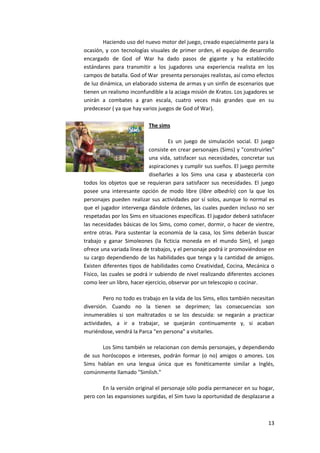 Haciendo uso del nuevo motor del juego, creado especialmente para la
ocasión, y con tecnologías visuales de primer orden, el equipo de desarrollo
encargado de God of War ha dado pasos de gigante y ha establecido
estándares para transmitir a los jugadores una experiencia realista en los
campos de batalla. God of War presenta personajes realistas, así como efectos
de luz dinámica, un elaborado sistema de armas y un sinfín de escenarios que
tienen un realismo inconfundible a la aciaga misión de Kratos. Los jugadores se
unirán a combates a gran escala, cuatro veces más grandes que en su
predecesor ( ya que hay varios juegos de God of War).

                           The sims

                                     Es un juego de simulación social. El juego
                            consiste en crear personajes (Sims) y "construirles"
                            una vida, satisfacer sus necesidades, concretar sus
                            aspiraciones y cumplir sus sueños. El juego permite
                            diseñarles a los Sims una casa y abastecerla con
todos los objetos que se requieran para satisfacer sus necesidades. El juego
posee una interesante opción de modo libre (libre albedrío) con la que los
personajes pueden realizar sus actividades por sí solos, aunque lo normal es
que el jugador intervenga dándole órdenes, las cuales pueden incluso no ser
respetadas por los Sims en situaciones específicas. El jugador deberá satisfacer
las necesidades básicas de los Sims, como comer, dormir, o hacer de vientre,
entre otras. Para sustentar la economía de la casa, los Sims deberán buscar
trabajo y ganar Simoleones (la ficticia moneda en el mundo Sim), el juego
ofrece una variada línea de trabajos, y el personaje podrá ir promoviéndose en
su cargo dependiendo de las habilidades que tenga y la cantidad de amigos.
Existen diferentes tipos de habilidades como Creatividad, Cocina, Mecánica o
Físico, las cuales se podrá ir subiendo de nivel realizando diferentes acciones
como leer un libro, hacer ejercicio, observar por un telescopio o cocinar.

        Pero no todo es trabajo en la vida de los Sims, ellos también necesitan
diversión. Cuando no la tienen se deprimen; las consecuencias son
innumerables si son maltratados o se los descuida: se negarán a practicar
actividades, a ir a trabajar, se quejarán continuamente y, si acaban
muriéndose, vendrá la Parca "en persona" a visitarles.

       Los Sims también se relacionan con demás personajes, y dependiendo
de sus horóscopos e intereses, podrán formar (o no) amigos o amores. Los
Sims hablan en una lengua única que es fonéticamente similar a Inglés,
comúnmente llamado "Simlish."

       En la versión original el personaje sólo podía permanecer en su hogar,
pero con las expansiones surgidas, el Sim tuvo la oportunidad de desplazarse a



                                                                             13
 