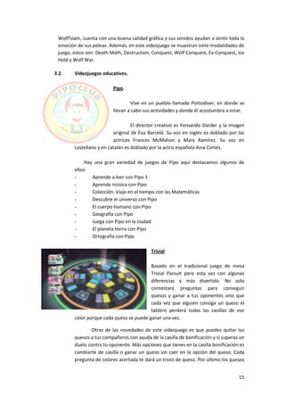 WolfTeam, cuenta con una buena calidad gráfica y sus sonidos ayudan a sentir toda la
 emoción de sus peleas. Además, en este videojuego se muestran siete modalidades de
 juego, estos son: Death Math, Destruction, Conquest, Wolf Conquest, Ex-Conquest, Ice
 Hold y Wolf War.

3.2.    Videojuegos educativos.

                         Pipo

                                 Vive en un pueblo llamado Portodiver, en donde se
                         llevan a cabo sus actividades y donde él acostumbra a estar.

                                   El director creativo es Fernando Darder y la imagen
                          original de Eva Barceló. Su voz en inglés es doblado por las
                          actrices Frances McMahon y Mary Ramírez. Su voz en
        castellano y en catalán es doblado por la actriz española Aina Cortés.

             Hay una gran variedad de juegos de Pipo aquí destacamos algunos de
        ellos:
        -       Aprende a leer con Pipo 1
        -       Aprende música con Pipo
        -       Colección: Viaje en el tiempo con las Matemáticas
        -       Descubre el universo con Pipo
        -       El cuerpo humano con Pipo
        -       Geografía con Pipo
        -       Juega con Pipo en la ciudad
        -       El planeta tierra con Pipo
        -       Ortografía con Pipo

                                           Trivial

                                          Basado en el tradicional juego de mesa
                                          Trivial Parsuit pero esta vez con algunas
                                          diferencias y más divertido. No solo
                                          contestará preguntas para conseguir
                                          quesos y ganar a tus oponentes sino que
                                          cada vez que alguien consiga un queso el
                                          tablero perderá todas las casillas de ese
        color porque cada queso se puede ganar una vez.

               Otras de las novedades de este videojuego es que puedes quitar los
        quesos a tus compañeros con ayuda de la casilla de bonificación y si superas un
        duelo contra tu oponente. Más opciones que tienes en la casilla bonificación es
        cambiarte de casilla o ganar un queso sin caer en la opción del queso. Cada
        pregunta de colores acertada te dará un trozo de queso. Por último los quesos


                                                                                    15
 