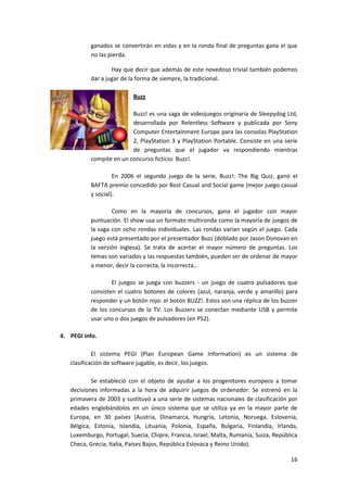 ganados se convertirán en vidas y en la ronda final de preguntas gana el que
          no las pierda.

                  Hay que decir que además de este novedoso trivial también podemos
          dar a jugar de la forma de siempre, la tradicional.

                           Buzz

                         Buzz! es una saga de videojuegos originaria de Sleepydog Ltd,
                         desarrollada por Relentless Software y publicada por Sony
                         Computer Entertainment Europe para las consolas PlayStation
                         2, PlayStation 3 y PlayStation Portable. Consiste en una serie
                         de preguntas que el jugador va respondiendo mientras
          compite en un concurso ficticio: Buzz!.

                   En 2006 el segundo juego de la serie, Buzz!: The Big Quiz, ganó el
          BAFTA premio concedido por Best Casual and Social game (mejor juego casual
          y social).

                  Como en la mayoría de concursos, gana el jugador con mayor
          puntuación. El show usa un formato multironda como la mayoría de juegos de
          la saga con ocho rondas individuales. Las rondas varían según el juego. Cada
          juego está presentado por el presentador Buzz (doblado por Jason Donovan en
          la versión inglesa). Se trata de acertar el mayor número de preguntas. Los
          temas son variados y las respuestas también, pueden ser de ordenar de mayor
          a menor, decir la correcta, la incorrecta…

                  El juegos se juega con buzzers - un juego de cuatro pulsadores que
          consisten el cuatro botones de colores (azul, naranja, verde y amarillo) para
          responder y un botón rojo: el botón BUZZ!. Estos son una réplica de los buzzer
          de los concursos de la TV. Los Buzzers se conectan mediante USB y permite
          usar uno o dos juegos de pulsadores (en PS2).

4. PEGI info.

            El sistema PEGI (Plan European Game Information) es un sistema de
   clasificación de software jugable, es decir, los juegos.

           Se estableció con el objeto de ayudar a los progenitores europeos a tomar
   decisiones informadas a la hora de adquirir juegos de ordenador. Se estrenó en la
   primavera de 2003 y sustituyó a una serie de sistemas nacionales de clasificación por
   edades englobándolos en un único sistema que se utiliza ya en la mayor parte de
   Europa, en 30 países (Austria, Dinamarca, Hungría, Letonia, Noruega, Eslovenia,
   Bélgica, Estonia, Islandia, Lituania, Polonia, España, Bulgaria, Finlandia, Irlanda,
   Luxemburgo, Portugal, Suecia, Chipre, Francia, Israel, Malta, Rumanía, Suiza, República
   Checa, Grecia, Italia, Países Bajos, República Eslovaca y Reino Unido).

                                                                                       16
 