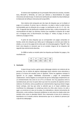 El sistema está respaldado por los principales fabricantes de consolas, incluidos
   Sony, Microsoft y Nintendo, así como por editores y desarrolladores de juegos
   interactivos de toda Europa. El sistema de clasificación por edades fue desarrollado por
   la Federación de Software Interactivo de Europa (ISFE).

           Este sistema está compuesto por dos tipos de etiquetas que se le añaden al
   juego en la carátula. El primer tipo es referente a la edad e indica la edad mínima
   recomendable para la utilización de un juego. La clasificación es de +3, +7, +12, +16,
   +18. El segundo tipo de clasificación respalda al primer tipo, e indica el porqué de esa
   recomendación de edad. Los distintos motivos que respaldan la etiqueta de la edad
   son: el lenguaje soez, la discriminación, las drogas, el miedo, el juego, el sexo, la
   violencia y el juego en línea.

           A parte de estas etiquetas que se corresponden con juegos comprados en
   tiendas, existe otra etiqueta que indica que el videojuego es correcto para todas las
   edades, y se usa en los juegos de los sitios web. Es la llamada pegatina “Pegi OK”. Para
   tener esta etiqueta es necesario que no se cumplan ninguna de las etiquetas del
   segundo tipo anteriormente descritas.

           En 2008 se realizo un estudio sobre las etiquetas que llevaban los juegos, y los
   resultados son:

                          +3      +7     +12     +16     +18
                         50%     10%     24%     12%     4%

5. Conclusión

           A pesar de que mucha a gente asocia videojuego violento con violencia de las
   personas, tras un análisis de algunos videojuegos tanto violentos como educativos y
   gracias a la lectura de estudios como el siguiente “Cómo los jugadores manejan la
   agresión en los juegos: Habilidades situacionales y juegos de computadora
   colaborativos”, hemos llegado a la conclusión de que los videojuegos simplemente son
   un entretenimiento más como lo es la TV o el internet. Son muy populares entre la
   sociedad actual, pero eso no quiere decir que sean los causantes de aspectos como la
   violencia. Al contrario, como ya pudimos ver anteriormente al igual que tienen riesgos
   tienen ventajas, solo hay que evitar la adicción que es el mayor problema que
   manifiestan los videojuegos. Es verdad que ahora los niños salen menos a la calle a
   jugar y se encierran en casa con las plays, los ordenadores o demás instrumentos de
   distracción, y esto conlleva a favorecer problemas no solo como los citados antes sino
   también otros como la obesidad infantil. Pero retomando el tema de la violencia y
   basándonos en el estudio anterior demostramos que no es violenta la persona por
   culpa de los videojuegos.




                                                                                         17
 