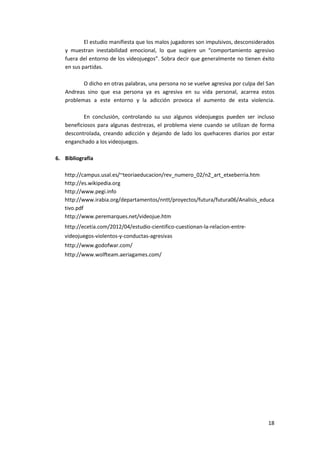 El estudio manifiesta que los malos jugadores son impulsivos, desconsiderados
   y muestran inestabilidad emocional, lo que sugiere un “comportamiento agresivo
   fuera del entorno de los videojuegos”. Sobra decir que generalmente no tienen éxito
   en sus partidas.

          O dicho en otras palabras, una persona no se vuelve agresiva por culpa del San
   Andreas sino que esa persona ya es agresiva en su vida personal, acarrea estos
   problemas a este entorno y la adicción provoca el aumento de esta violencia.

           En conclusión, controlando su uso algunos videojuegos pueden ser incluso
   beneficiosos para algunas destrezas, el problema viene cuando se utilizan de forma
   descontrolada, creando adicción y dejando de lado los quehaceres diarios por estar
   enganchado a los videojuegos.

6. Bibliografía

   http://campus.usal.es/~teoriaeducacion/rev_numero_02/n2_art_etxeberria.htm
   http://es.wikipedia.org
   http://www.pegi.info
   http://www.irabia.org/departamentos/nntt/proyectos/futura/futura06/Analisis_educa
   tivo.pdf
   http://www.peremarques.net/videojue.htm
   http://ecetia.com/2012/04/estudio-cientifico-cuestionan-la-relacion-entre-
   videojuegos-violentos-y-conductas-agresivas
   http://www.godofwar.com/
   http://www.wolfteam.aeriagames.com/




                                                                                     18
 