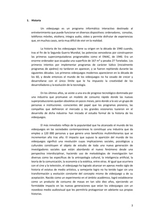 1. Historia

           Un videojuego es un programa informático interactivo destinado al
   entretenimiento que puede funcionar en diversos dispositivos: ordenadores, consolas,
   teléfonos móviles, etcétera; integra audio, video y permite disfrutar de experiencias
   que, en muchos casos, sería muy difícil de vivir en la realidad.

            La historia de los videojuegos tiene su origen en la década de 1940 cuando,
   tras el fin de la Segunda Guerra Mundial, las potencias vencedoras por construyeron
   las primeras supercomputadoras programables como el ENIAC, de 1946. Era un
   enorme ordenador que ocupaba una superficie de 167 m² y pesaba 27 Toneladas. Los
   primeros intentos por implementar programas de carácter lúdico (inicialmente
   programas de ajedrez) no tardaron en aparecer, y se fueron repitiendo durante las
   siguientes décadas. Los primeros videojuegos modernos aparecieron en la década de
   los 60, y desde entonces el mundo de los videojuegos no ha cesado de crecer y
   desarrollarse con el único límite que le ha impuesto la creatividad de los
   desarrolladores y la evolución de la tecnología.

          En los últimos años, se asiste a una era de progreso tecnológico dominada por
   una industria que promueve un modelo de consumo rápido donde las nuevas
   superproducciones quedan obsoletas en pocos meses, pero donde a la vez un grupo de
   personas e instituciones -conscientes del papel que los programas pioneros, las
   compañías que definieron el mercado y los grandes visionarios tuvieron en el
   desarrollo de dicha industria- han iniciado el estudio formal de la historia de los
   videojuegos.

           El más inmediato reflejo de la popularidad que ha alcanzado el mundo de los
   videojuegos en las sociedades contemporáneas lo constituye una industria que da
   empleo a 120 000 personas y que genera unos beneficios multimillonarios que se
   incrementan año tras año. El impacto que supuso la aparición del mundo de los
   videojuegos significó una revolución cuyas implicaciones sociales, psicológicas y
   culturales constituyen el objeto de estudio de toda una nueva generación de
   investigadores sociales que están abordando el nuevo fenómeno desde una
   perspectiva interdisciplinar, haciendo uso de metodologías de investigación tan
   diversas como las específicas de la antropología cultural, la inteligencia artificial, la
   teoría de la comunicación, la economía o la estética, entre otras. Al igual que ocurriera
   con el cine y la televisión, el videojuego ha logrado alcanzar en apenas medio siglo de
   historia el estatus de medio artístico, y semejante logro no ha tenido lugar sin una
   transformación y evolución constante del concepto mismo de videojuego y de su
   aceptación. Nacido como un experimento en el ámbito académico, logró establecerse
   como un producto de consumo de masas en tan sólo diez años, ejerciendo un
   formidable impacto en las nuevas generaciones que veían los videojuegos con un
   novedoso medio audiovisual que les permitiría protagonizar en adelante sus propias
   historias.



                                                                                          3
 