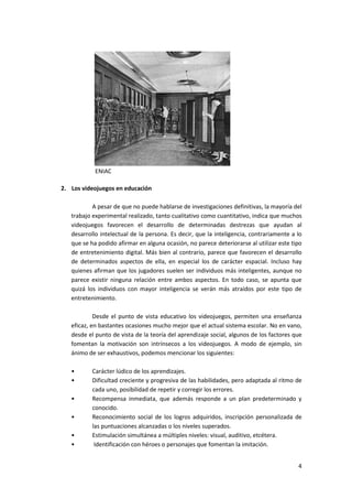 ENIAC

2. Los videojuegos en educación

           A pesar de que no puede hablarse de investigaciones definitivas, la mayoría del
   trabajo experimental realizado, tanto cualitativo como cuantitativo, indica que muchos
   videojuegos favorecen el desarrollo de determinadas destrezas que ayudan al
   desarrollo intelectual de la persona. Es decir, que la inteligencia, contrariamente a lo
   que se ha podido afirmar en alguna ocasión, no parece deteriorarse al utilizar este tipo
   de entretenimiento digital. Más bien al contrario, parece que favorecen el desarrollo
   de determinados aspectos de ella, en especial los de carácter espacial. Incluso hay
   quienes afirman que los jugadores suelen ser individuos más inteligentes, aunque no
   parece existir ninguna relación entre ambos aspectos. En todo caso, se apunta que
   quizá los individuos con mayor inteligencia se verán más atraídos por este tipo de
   entretenimiento.

            Desde el punto de vista educativo los videojuegos, permiten una enseñanza
   eficaz, en bastantes ocasiones mucho mejor que el actual sistema escolar. No en vano,
   desde el punto de vista de la teoría del aprendizaje social, algunos de los factores que
   fomentan la motivación son intrínsecos a los videojuegos. A modo de ejemplo, sin
   ánimo de ser exhaustivos, podemos mencionar los siguientes:

   •       Carácter lúdico de los aprendizajes.
   •       Dificultad creciente y progresiva de las habilidades, pero adaptada al ritmo de
           cada uno, posibilidad de repetir y corregir los errores.
   •       Recompensa inmediata, que además responde a un plan predeterminado y
           conocido.
   •       Reconocimiento social de los logros adquiridos, inscripción personalizada de
           las puntuaciones alcanzadas o los niveles superados.
   •       Estimulación simultánea a múltiples niveles: visual, auditivo, etcétera.
   •        Identificación con héroes o personajes que fomentan la imitación.


                                                                                         4
 