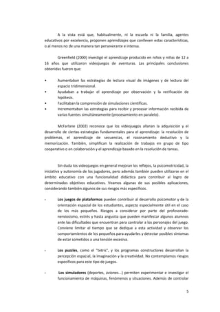 A la vista está que, habitualmente, ni la escuela ni la familia, agentes
educativos por excelencia, proponen aprendizajes que conlleven estas características,
o al menos no de una manera tan perseverante e intensa.

       Greenfield (2000) investigó el aprendizaje producido en niños y niñas de 12 a
16 años que utilizaron videojuegos de aventuras. Las principales conclusiones
obtenidas fueron que:

•       Aumentaban las estrategias de lectura visual de imágenes y de lectura del
        espacio tridimensional.
•       Ayudaban a trabajar el aprendizaje por observación y la verificación de
        hipótesis.
•       Facilitaban la comprensión de simulaciones científicas.
•       Incrementaban las estrategias para recibir y procesar información recibida de
        varias fuentes simultáneamente (procesamiento en paralelo).

       McFarlane (2002) reconoce que los videojuegos allanan la adquisición y el
desarrollo de ciertas estrategias fundamentales para el aprendizaje: la resolución de
problemas, el aprendizaje de secuencias, el razonamiento deductivo y la
memorización. También, simplifican la realización de trabajos en grupo de tipo
cooperativo o en colaboración y el aprendizaje basado en la resolución de tareas.



         Sin duda los videojuegos en general mejoran los reflejos, la psicomotricidad, la
iniciativa y autonomía de los jugadores, pero además también pueden utilizarse en el
ámbito educativo con una funcionalidad didáctica para contribuir al logro de
determinados objetivos educativos. Veamos algunas de sus posibles aplicaciones,
considerando también algunos de sus riesgos más específicos.

-       Los juegos de plataformas pueden contribuir al desarrollo psicomotor y de la
        orientación espacial de los estudiantes, aspecto especialmente útil en el caso
        de los más pequeños. Riesgos a considerar por parte del profesorado:
        nerviosismo, estrés y hasta angustia que pueden manifestar algunos alumnos
        ante las dificultades que encuentran para controlar a los personajes del juego.
        Conviene limitar el tiempo que se dedique a esta actividad y observar los
        comportamientos de los pequeños para ayudarles y detectar posibles síntomas
        de estar sometidos a una tensión excesiva.

-       Los puzzles, como el "tetris", y los programas constructores desarrollan la
        percepción espacial, la imaginación y la creatividad. No contemplamos riesgos
        específicos para este tipo de juegos.

-        Los simuladores (deportes, aviones...) permiten experimentar e investigar el
        funcionamiento de máquinas, fenómenos y situaciones. Además de controlar


                                                                                       5
 