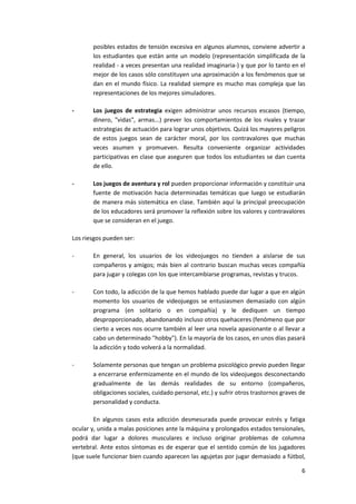 posibles estados de tensión excesiva en algunos alumnos, conviene advertir a
       los estudiantes que están ante un modelo (representación simplificada de la
       realidad - a veces presentan una realidad imaginaria-) y que por lo tanto en el
       mejor de los casos sólo constituyen una aproximación a los fenómenos que se
       dan en el mundo físico. La realidad siempre es mucho mas compleja que las
       representaciones de los mejores simuladores.

-      Los juegos de estrategia exigen administrar unos recursos escasos (tiempo,
       dinero, "vidas", armas...) prever los comportamientos de los rivales y trazar
       estrategias de actuación para lograr unos objetivos. Quizá los mayores peligros
       de estos juegos sean de carácter moral, por los contravalores que muchas
       veces asumen y promueven. Resulta conveniente organizar actividades
       participativas en clase que aseguren que todos los estudiantes se dan cuenta
       de ello.

-      Los juegos de aventura y rol pueden proporcionar información y constituir una
       fuente de motivación hacia determinadas temáticas que luego se estudiarán
       de manera más sistemática en clase. También aquí la principal preocupación
       de los educadores será promover la reflexión sobre los valores y contravalores
       que se consideran en el juego.

Los riesgos pueden ser:

-      En general, los usuarios de los videojuegos no tienden a aislarse de sus
       compañeros y amigos; más bien al contrario buscan muchas veces compañía
       para jugar y colegas con los que intercambiarse programas, revistas y trucos.

-      Con todo, la adicción de la que hemos hablado puede dar lugar a que en algún
       momento los usuarios de videojuegos se entusiasmen demasiado con algún
       programa (en solitario o en compañía) y le dediquen un tiempo
       desproporcionado, abandonando incluso otros quehaceres (fenómeno que por
       cierto a veces nos ocurre también al leer una novela apasionante o al llevar a
       cabo un determinado "hobby"). En la mayoría de los casos, en unos días pasará
       la adicción y todo volverá a la normalidad.

-      Solamente personas que tengan un problema psicológico previo pueden llegar
       a encerrarse enfermizamente en el mundo de los videojuegos desconectando
       gradualmente de las demás realidades de su entorno (compañeros,
       obligaciones sociales, cuidado personal, etc.) y sufrir otros trastornos graves de
       personalidad y conducta.

        En algunos casos esta adicción desmesurada puede provocar estrés y fatiga
ocular y, unida a malas posiciones ante la máquina y prolongados estados tensionales,
podrá dar lugar a dolores musculares e incluso originar problemas de columna
vertebral. Ante estos síntomas es de esperar que el sentido común de los jugadores
(que suele funcionar bien cuando aparecen las agujetas por jugar demasiado a fútbol,

                                                                                       6
 