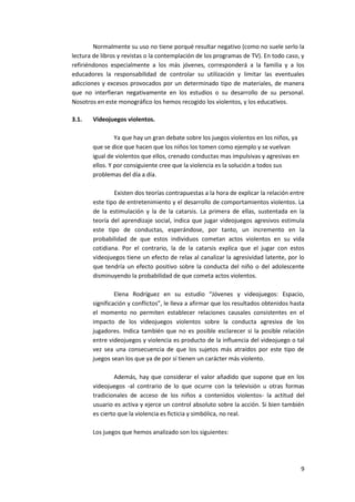 Normalmente su uso no tiene porqué resultar negativo (como no suele serlo la
lectura de libros y revistas o la contemplación de los programas de TV). En todo caso, y
refiriéndonos especialmente a los más jóvenes, corresponderá a la familia y a los
educadores la responsabilidad de controlar su utilización y limitar las eventuales
adicciones y excesos provocados por un determinado tipo de materiales, de manera
que no interfieran negativamente en los estudios o su desarrollo de su personal.
Nosotros en este monográfico los hemos recogido los violentos, y los educativos.

3.1.   Videojuegos violentos.

                Ya que hay un gran debate sobre los juegos violentos en los niños, ya
       que se dice que hacen que los niños los tomen como ejemplo y se vuelvan
       igual de violentos que ellos, crenado conductas mas impulsivas y agresivas en
       ellos. Y por consiguiente cree que la violencia es la solución a todos sus
       problemas del día a día.

               Existen dos teorías contrapuestas a la hora de explicar la relación entre
       este tipo de entretenimiento y el desarrollo de comportamientos violentos. La
       de la estimulación y la de la catarsis. La primera de ellas, sustentada en la
       teoría del aprendizaje social, indica que jugar videojuegos agresivos estimula
       este tipo de conductas, esperándose, por tanto, un incremento en la
       probabilidad de que estos individuos cometan actos violentos en su vida
       cotidiana. Por el contrario, la de la catarsis explica que el jugar con estos
       videojuegos tiene un efecto de relax al canalizar la agresividad latente, por lo
       que tendría un efecto positivo sobre la conducta del niño o del adolescente
       disminuyendo la probabilidad de que cometa actos violentos.

                Elena Rodríguez en su estudio “Jóvenes y videojuegos: Espacio,
       significación y conflictos”, le lleva a afirmar que los resultados obtenidos hasta
       el momento no permiten establecer relaciones causales consistentes en el
       impacto de los videojuegos violentos sobre la conducta agresiva de los
       jugadores. Indica también que no es posible esclarecer si la posible relación
       entre videojuegos y violencia es producto de la influencia del videojuego o tal
       vez sea una consecuencia de que los sujetos más atraídos por este tipo de
       juegos sean los que ya de por sí tienen un carácter más violento.

               Además, hay que considerar el valor añadido que supone que en los
       videojuegos -al contrario de lo que ocurre con la televisión u otras formas
       tradicionales de acceso de los niños a contenidos violentos- la actitud del
       usuario es activa y ejerce un control absoluto sobre la acción. Si bien también
       es cierto que la violencia es ficticia y simbólica, no real.

       Los juegos que hemos analizado son los siguientes:




                                                                                        9
 