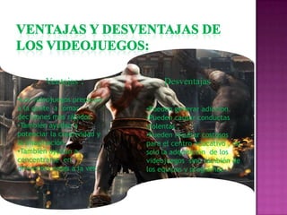 Ventajas :
•Los videojuegos preparan
a la gente a tomar
decisiones mas rápidos.
•También ayudan a
potenciar la creatividad y
la imaginación.
•También ayudan a
concentrarse en
diferentes cosas a la vez .

Desventajas :
•Pueden generar adiccion.
•Pueden causar conductas
violentas .
•Pueden resultar costosos
para el centro educativo , no
solo la adquisición de los
videojuegos sino también de
los equipos y programas .

 