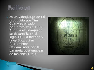  es un videojuego de rol
producido por Tim
Cain y publicado
por Interplay en 1997.
Aunque el videojuego
se desarrolla en el
siglo XXII, la historia y
la estética están
fuertemente
influenciados por la
paranoia post-nuclear
de los años 1950.
 