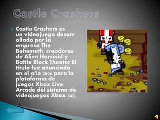  Castle Crashers es
un videojuego desarr
ollado por la
empresa The
Behemoth, creadores
de Alien Hominid y
Battle Block Theater El
título fue anunciado
en el año 2006 para la
plataforma de
juegos Xbox Live
Arcade del sistema de
videojuegos Xbox 360.
 
