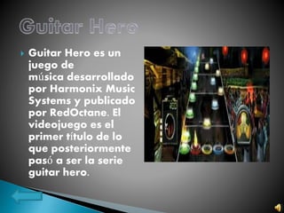  Guitar Hero es un
juego de
música desarrollado
por Harmonix Music
Systems y publicado
por RedOctane. El
videojuego es el
primer título de lo
que posteriormente
pasó a ser la serie
guitar hero.
 