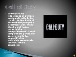  Es una serie de
videojuegos en primera
persona de estilo bélico,
creada por Ben Chichoski,
desarrollada principal e
inicialmente por Infinity
Ward, y distribuida
por Activision. La
franquicia comenzó para
computadora personal y
posteriormente fue
expandiéndose
hacia videoconsolas de
sexta y séptima
generación.
 