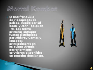  Es una franquicia
de videojuegos de
peleas, creada por Ed
Boon y John Tobias en
1992. Las cuatro
primeras entregas
fueron distribuidas
por Midway Games y
lanzadas
principalmente en
máquinas Arcade;
posteriormente
estuvieron disponibles
en consolas domésticas.
 